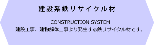 建設系鉄リサイクル材 CONSTRUCTION SYSTEM 建設工事、建物解体工事より発生する鉄リサイクル材です。