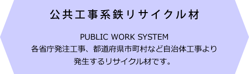 公共工事系鉄リサイクル材 PUBLIC WORK SYSTEM 各省庁発注工事、都道府県市町村など自治体工事より発生するリサイクル材です。