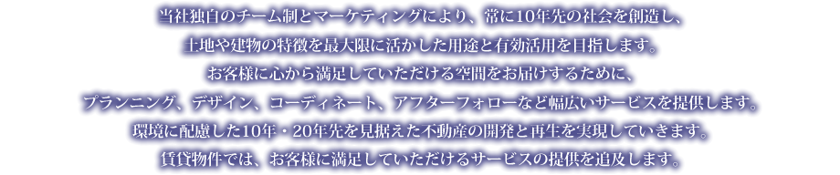 当社独自のチーム制とマーケティングにより、常に10年先の社会を創造し、土地や建物の特徴を最大限に活かした用途と有効活用を目指します。お客様に心から満足していただける空間をお届けするために、プランニング、デザイン、コーディネート、アフターフォローなど幅広いサービスを提供します。環境に配慮した10年・20年先を見据えた不動産の開発と再生を実現していきます。
賃貸物件では、お客様に満足していただけるサービスの提供を追及します。
