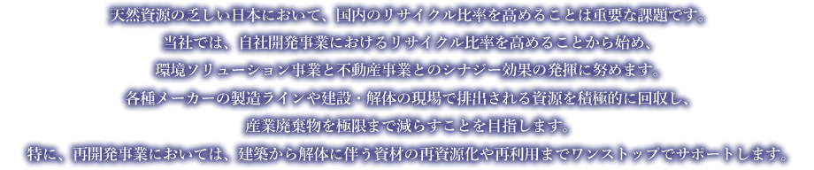 天然資源の乏しい日本において、国内のリサイクル比率を高めることは重要な課題です。
当社では、自社開発事業におけるリサイクル比率を高めることから始め、環境ソリューション事業と不動産事業とのシナジー効果の発揮に努めます。
各種メーカーの製造ラインや建設・解体の現場で排出される資源を積極的に回収し、産業廃棄物を極限まで減らすことを目指します。
特に、再開発事業においては、建築から解体に伴う資材の再資源化や再利用までワンストップでサポートします
