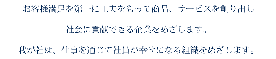 お客さま満足を第一に工夫をもって商品、サービスを創り出し社会に貢献できる企業をめざします。我が社は、仕事を通じて社員が幸せになる組織をめざします。
